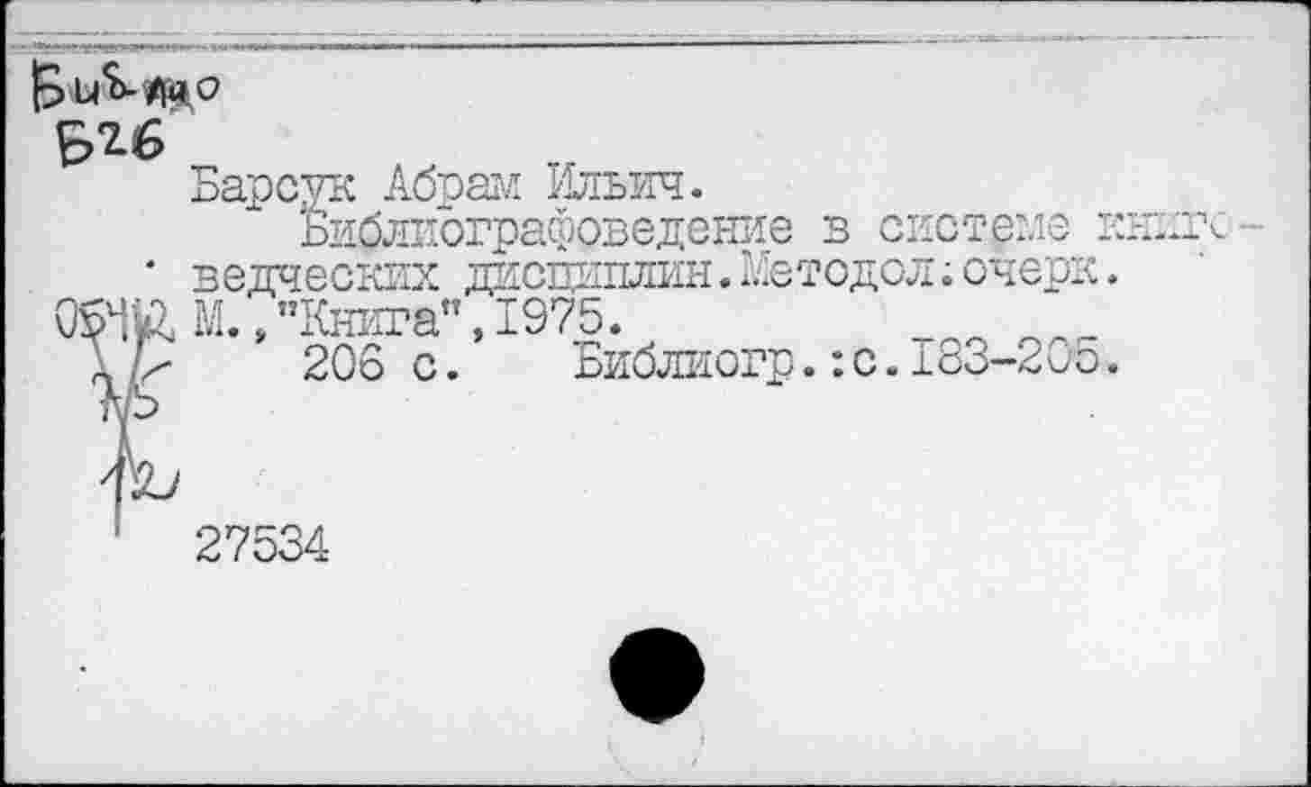 ﻿В и<Ь-/|й о
$26
Барсук Абпам Ильич.
Библиографоведение в системе к * ведческих дисциплин.Нетодол;очерк.
Ч&М., "Книга", 1975.
206 с.	Библиогр.:с.183-205.
27534